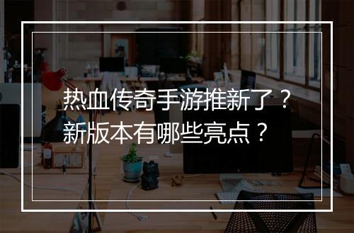 热血传奇手游推新了？新版本有哪些亮点？