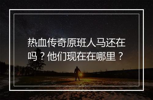 热血传奇原班人马还在吗？他们现在在哪里？
