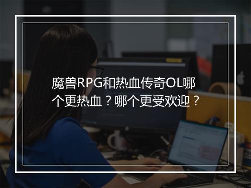 魔兽RPG和热血传奇OL哪个更热血？哪个更受欢迎？