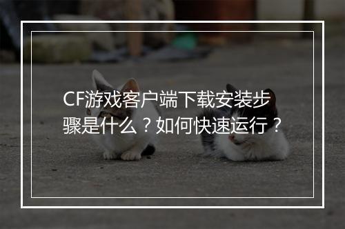 CF游戏客户端下载安装步骤是什么？如何快速运行？