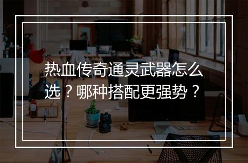 热血传奇通灵武器怎么选？哪种搭配更强势？