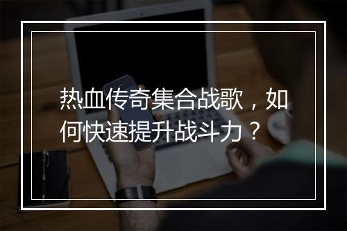 热血传奇集合战歌，如何快速提升战斗力？