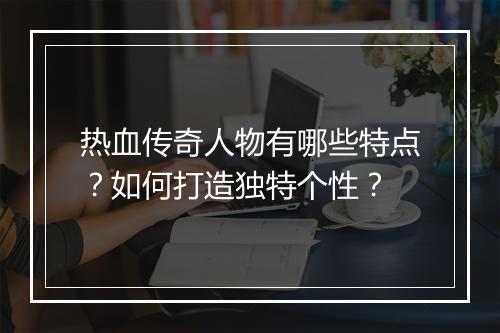 热血传奇人物有哪些特点？如何打造独特个性？