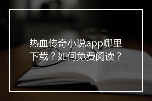 热血传奇小说app哪里下载？如何免费阅读？