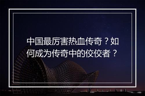 中国最厉害热血传奇？如何成为传奇中的佼佼者？