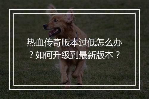热血传奇版本过低怎么办？如何升级到最新版本？