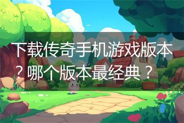 下载传奇手机游戏版本？哪个版本最经典？