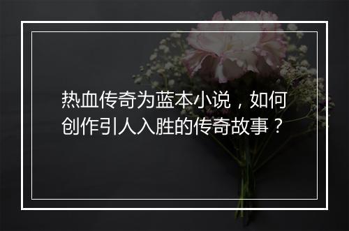热血传奇为蓝本小说，如何创作引人入胜的传奇故事？