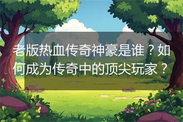 老版热血传奇神豪是谁？如何成为传奇中的顶尖玩家？