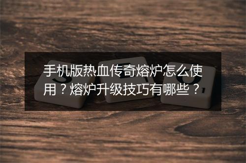 手机版热血传奇熔炉怎么使用？熔炉升级技巧有哪些？
