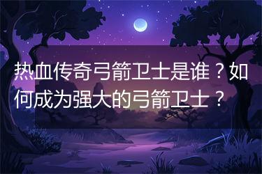热血传奇弓箭卫士是谁？如何成为强大的弓箭卫士？
