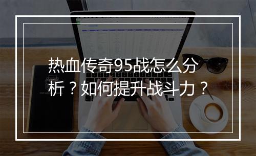 热血传奇95战怎么分析？如何提升战斗力？