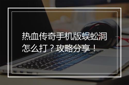 热血传奇手机版蜈蚣洞怎么打？攻略分享！