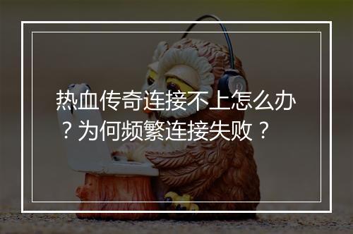 热血传奇连接不上怎么办？为何频繁连接失败？