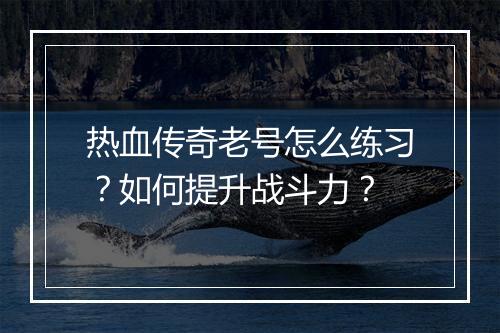 热血传奇老号怎么练习？如何提升战斗力？