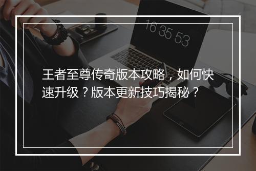 王者至尊传奇版本攻略，如何快速升级？版本更新技巧揭秘？