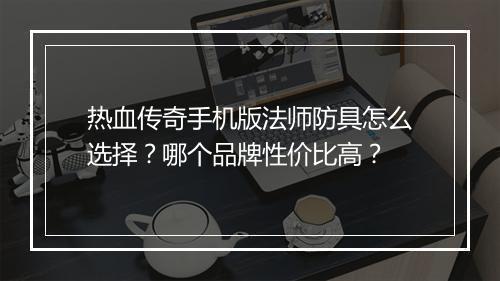 热血传奇手机版法师防具怎么选择？哪个品牌性价比高？