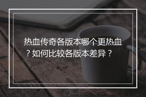 热血传奇各版本哪个更热血？如何比较各版本差异？
