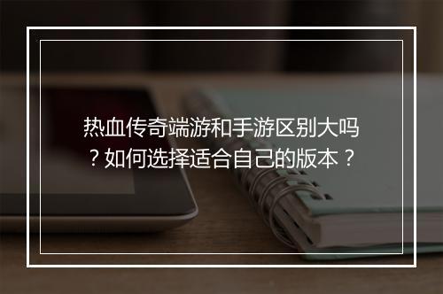 热血传奇端游和手游区别大吗？如何选择适合自己的版本？