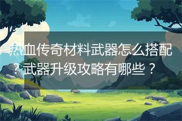 热血传奇材料武器怎么搭配？武器升级攻略有哪些？