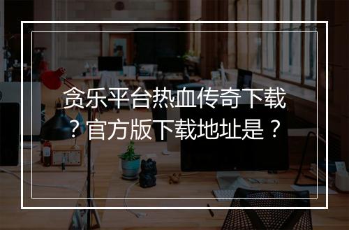 贪乐平台热血传奇下载？官方版下载地址是？