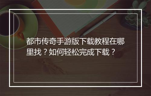 都市传奇手游版下载教程在哪里找？如何轻松完成下载？