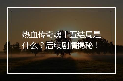热血传奇魂十五结局是什么？后续剧情揭秘！