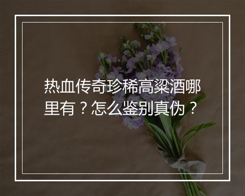 热血传奇珍稀高粱酒哪里有？怎么鉴别真伪？