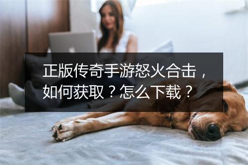 正版传奇手游怒火合击，如何获取？怎么下载？