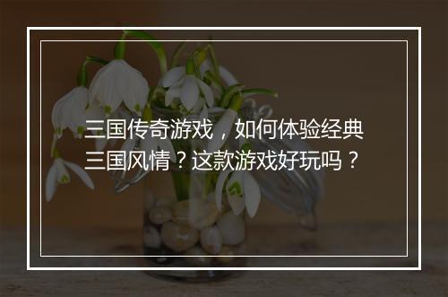 三国传奇游戏，如何体验经典三国风情？这款游戏好玩吗？