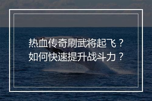 热血传奇刷武将起飞？如何快速提升战斗力？