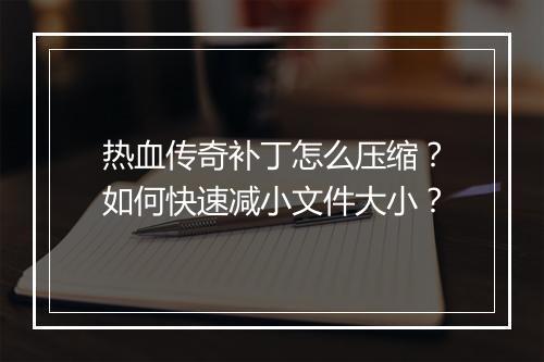 热血传奇补丁怎么压缩？如何快速减小文件大小？