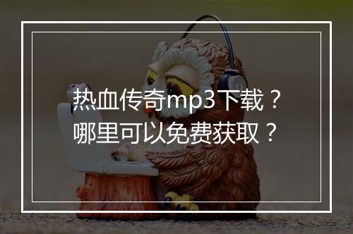 热血传奇mp3下载？哪里可以免费获取？