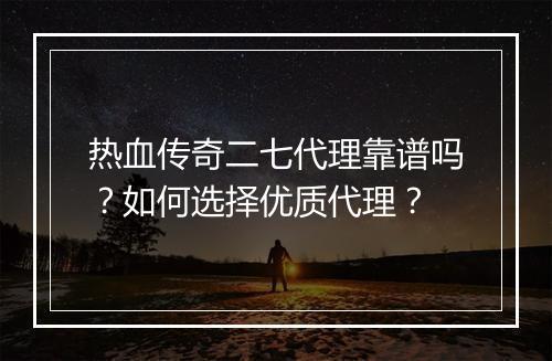 热血传奇二七代理靠谱吗？如何选择优质代理？