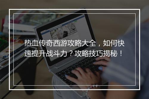 热血传奇西游攻略大全，如何快速提升战斗力？攻略技巧揭秘！