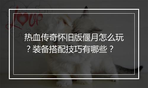热血传奇怀旧版偃月怎么玩？装备搭配技巧有哪些？
