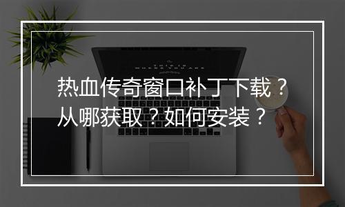 热血传奇窗口补丁下载？从哪获取？如何安装？