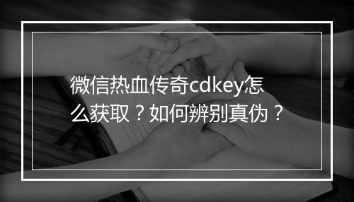 微信热血传奇cdkey怎么获取？如何辨别真伪？
