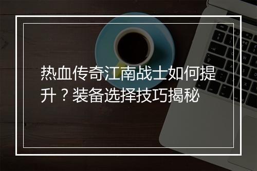 热血传奇江南战士如何提升？装备选择技巧揭秘