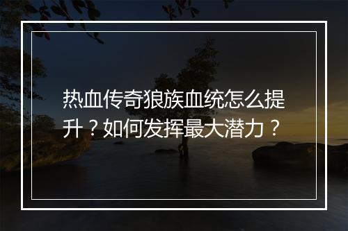 热血传奇狼族血统怎么提升？如何发挥最大潜力？