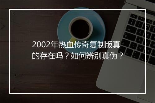 2002年热血传奇复制版真的存在吗？如何辨别真伪？