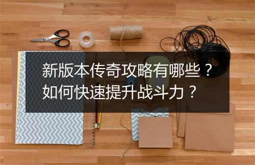 新版本传奇攻略有哪些？如何快速提升战斗力？