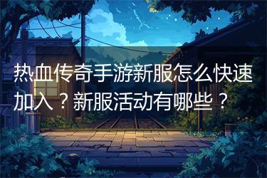 热血传奇手游新服怎么快速加入？新服活动有哪些？