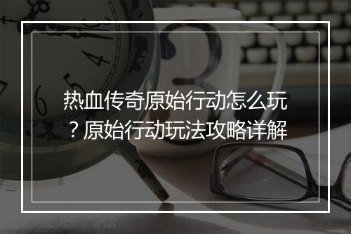 热血传奇原始行动怎么玩？原始行动玩法攻略详解