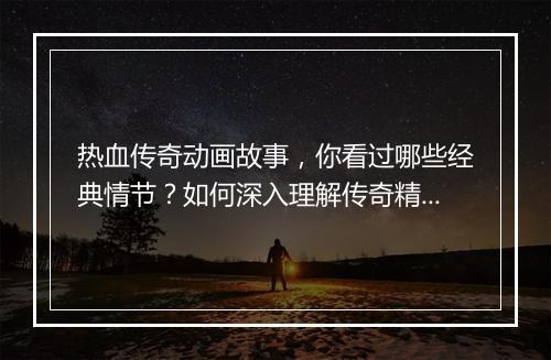 热血传奇动画故事，你看过哪些经典情节？如何深入理解传奇精神？