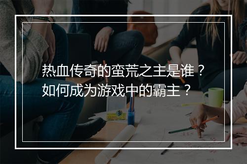 热血传奇的蛮荒之主是谁？如何成为游戏中的霸主？