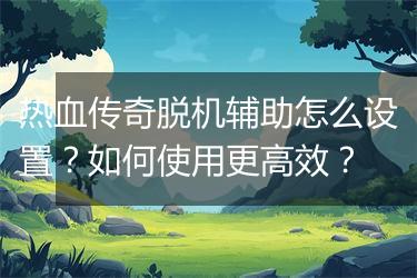 热血传奇脱机辅助怎么设置?如何使用更高效?