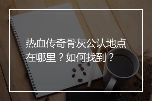 热血传奇骨灰公认地点在哪里？如何找到？