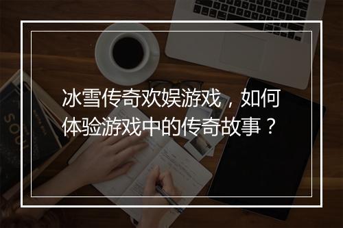 冰雪传奇欢娱游戏，如何体验游戏中的传奇故事？