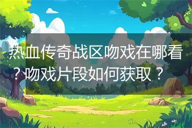 热血传奇战区吻戏在哪看？吻戏片段如何获取？